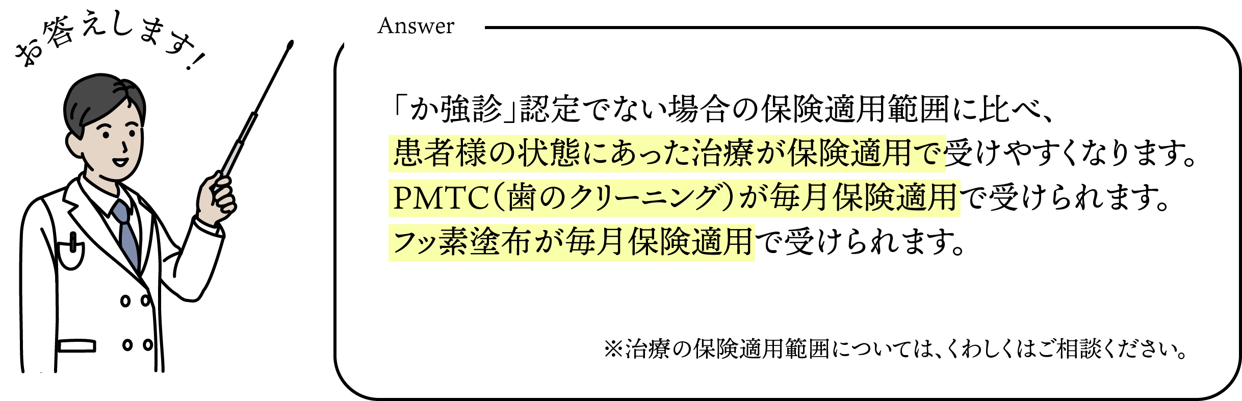 「か強診」認定でない場合の保険適用範囲に比べ、患者様の状態にあった治療が保険適用で受けやすくなります。PMTC(歯のクリーニング)が毎月保険適用で受けられます。フッ素塗布が毎月保険適用で受けられます。