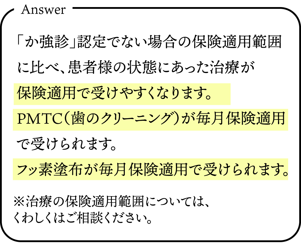 「か強診」認定でない場合の保険適用範囲に比べ、患者様の状態にあった治療が保険適用で受けやすくなります。PMTC(歯のクリーニング)が毎月保険適用で受けられます。フッ素塗布が毎月保険適用で受けられます。