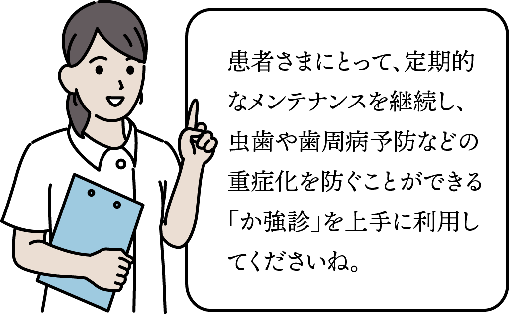 患者さまにとって、定期的なメンテナンスを継続し、虫歯や歯周病予防などの重症化を防ぐことができる「か強診」を上手に利用してくださいね。